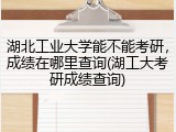 湖北工业大学能不能考研，成绩在哪里查询(湖工大考研成绩查询)