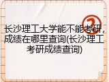 长沙理工大学能不能考研，成绩在哪里查询(长沙理工考研成绩查询)