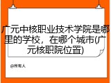 广元中核职业技术学院是哪里的学校，在哪个城市(广元核职院位置)