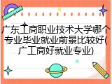 广东工商职业技术大学哪个专业毕业就业前景比较好(广工商好就业专业)