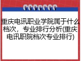 重庆电讯职业学院属于什么档次，专业排行分析(重庆电讯职院档次专业排行)