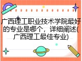 广西理工职业技术学院最好的专业是哪个，详细阐述(广西理工最佳专业)