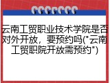云南工贸职业技术学院是否对外开放，要预约吗("云南工贸职院开放需预约")