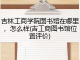 吉林工商学院图书馆在哪里，怎么样(吉工商图书馆位置评价)