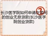 长沙医学院如何申请在读间的创业无息贷款(长沙医学院创业贷款)