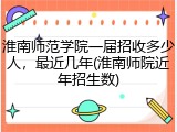 淮南师范学院一届招收多少人，最近几年(淮南师院近年招生数)