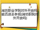 潍坊职业学院对外开放吗，能否进去参观(潍坊职院对外开放吗)
