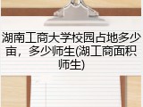 湖南工商大学校园占地多少亩，多少师生(湖工商面积师生)