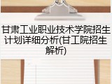 甘肃工业职业技术学院招生计划详细分析(甘工院招生解析)