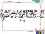 许昌职业技术学院是双一流大学吗?(许昌职院是双一流吗)