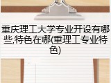 重庆理工大学专业开设有哪些,特色在哪(重理工专业特色)