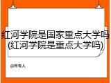 红河学院是国家重点大学吗(红河学院是重点大学吗)
