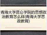 青海大学昆仑学院的思想政治教育怎么样(青海大学思政教育)