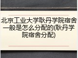 北京工业大学耿丹学院宿舍一般是怎么分配的(耿丹学院宿舍分配)