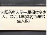 沈阳药科大学一届招收多少人，最近几年(沈药近年招生人数)