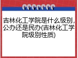 吉林化工学院是什么级别，公办还是民办(吉林化工学院级别性质)