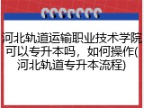 河北轨道运输职业技术学院可以专升本吗，如何操作(河北轨道专升本流程)