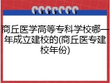 商丘医学高等专科学校哪一年成立建校的(商丘医专建校年份)
