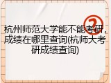 杭州师范大学能不能考研，成绩在哪里查询(杭师大考研成绩查询)