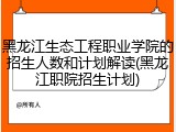 黑龙江生态工程职业学院的招生人数和计划解读(黑龙江职院招生计划)