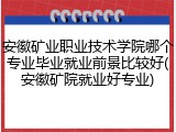 安徽矿业职业技术学院哪个专业毕业就业前景比较好(安徽矿院就业好专业)