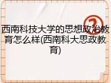 西南科技大学的思想政治教育怎么样(西南科大思政教育)