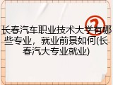 长春汽车职业技术大学有哪些专业，就业前景如何(长春汽大专业就业)