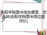 安阳学院图书馆在哪里，怎么样(安阳学院图书馆位置评价)