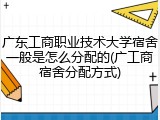 广东工商职业技术大学宿舍一般是怎么分配的(广工商宿舍分配方式)