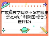 广东科技学院图书馆在哪里，怎么样(广科院图书馆位置评价)
