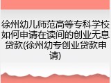 徐州幼儿师范高等专科学校如何申请在读间的创业无息贷款(徐州幼专创业贷款申请)