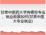 甘肃中医药大学有哪些专业，就业前景如何(甘肃中医大专业就业)