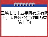 三峡电力职业学院有没有院士，大概多少(三峡电力有院士吗)