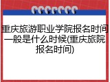 重庆旅游职业学院报名时间一般是什么时候(重庆旅院报名时间)