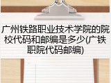 广州铁路职业技术学院的院校代码和邮编是多少(广铁职院代码邮编)
