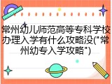 常州幼儿师范高等专科学校办理入学有什么攻略没("常州幼专入学攻略")