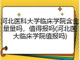河北医科大学临床学院含金量量吗，值得报吗(河北医大临床学院值报吗)