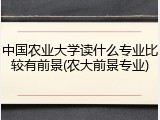 中国农业大学读什么专业比较有前景(农大前景专业)