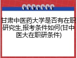 甘肃中医药大学是否有在职研究生,报考条件如何(甘中医大在职研条件)