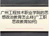 广州工程技术职业学院的思想政治教育怎么样(广工职思政教育如何)