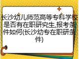 长沙幼儿师范高等专科学校是否有在职研究生,报考条件如何(长沙幼专在职研条件)