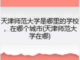 天津师范大学是哪里的学校，在哪个城市(天津师范大学在哪)