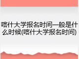 喀什大学报名时间一般是什么时候(喀什大学报名时间)