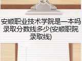 安顺职业技术学院是一本吗录取分数线多少(安顺职院录取线)