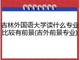 吉林外国语大学读什么专业比较有前景(吉外前景专业)