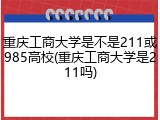 重庆工商大学是不是211或985高校(重庆工商大学是211吗)