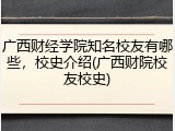 广西财经学院知名校友有哪些，校史介绍(广西财院校友校史)