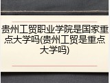 贵州工贸职业学院是国家重点大学吗(贵州工贸是重点大学吗)