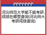 河北师范大学能不能考研，成绩在哪里查询(河北师大考研成绩查询)