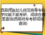 西昌民族幼儿师范高等专科学校能不能考研，成绩在哪里查询(西昌师专考研成绩查询)